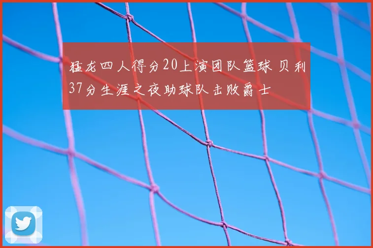 猛龙四人得分20上演团队篮球 贝利37分生涯之夜助球队击败爵士