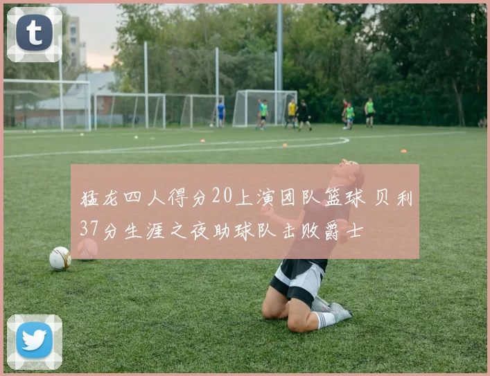 猛龙四人得分20上演团队篮球 贝利37分生涯之夜助球队击败爵士